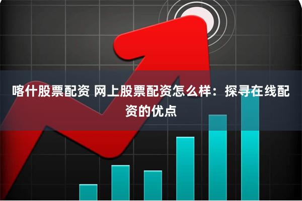 喀什股票配资 网上股票配资怎么样：探寻在线配资的优点