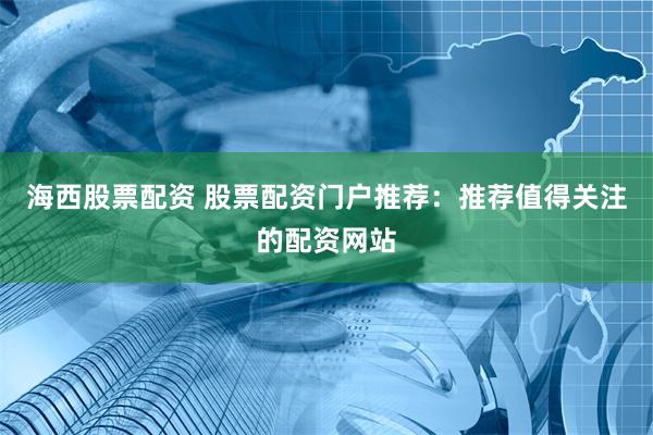 海西股票配资 股票配资门户推荐：推荐值得关注的配资网站