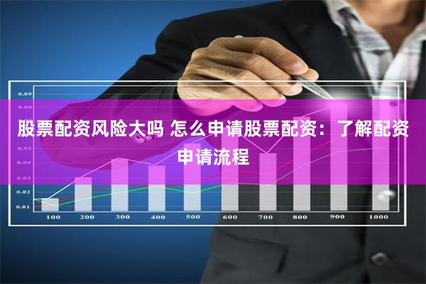 股票配资风险大吗 怎么申请股票配资：了解配资申请流程