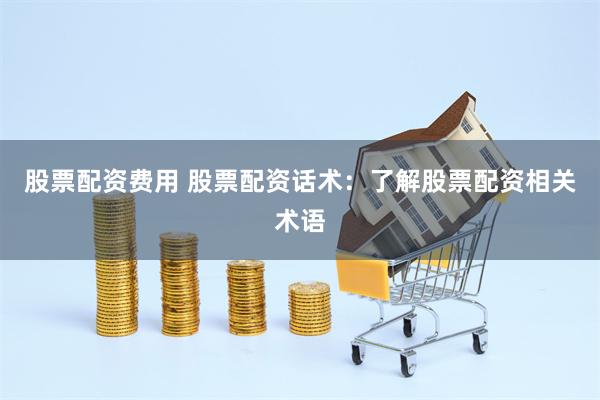 股票配资费用 股票配资话术：了解股票配资相关术语