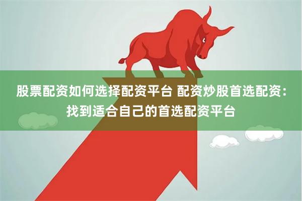 股票配资如何选择配资平台 配资炒股首选配资：找到适合自己的首选配资平台