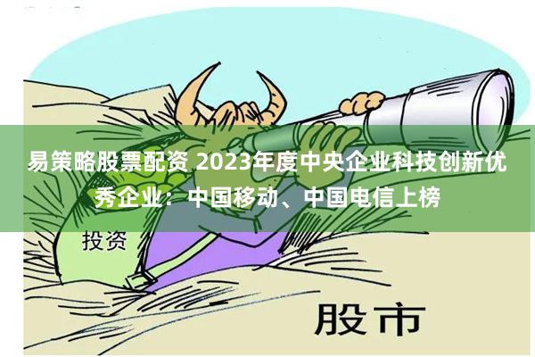 易策略股票配资 2023年度中央企业科技创新优秀企业：中国移动、中国电信上榜