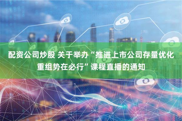 配资公司炒股 关于举办“推进上市公司存量优化重组势在必行”课程直播的通知