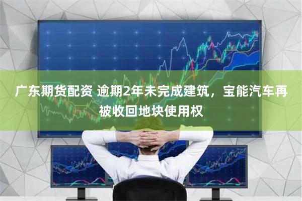 广东期货配资 逾期2年未完成建筑，宝能汽车再被收回地块使用权