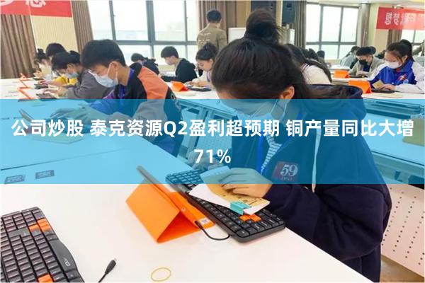 公司炒股 泰克资源Q2盈利超预期 铜产量同比大增71%