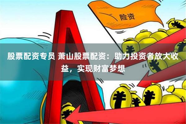 股票配资专员 萧山股票配资：助力投资者放大收益，实现财富梦想
