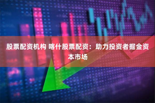 股票配资机构 喀什股票配资：助力投资者掘金资本市场