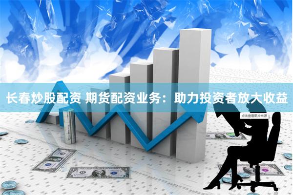 长春炒股配资 期货配资业务：助力投资者放大收益