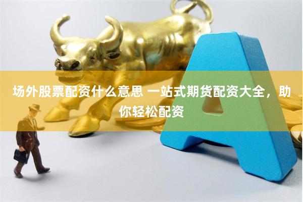 场外股票配资什么意思 一站式期货配资大全，助你轻松配资