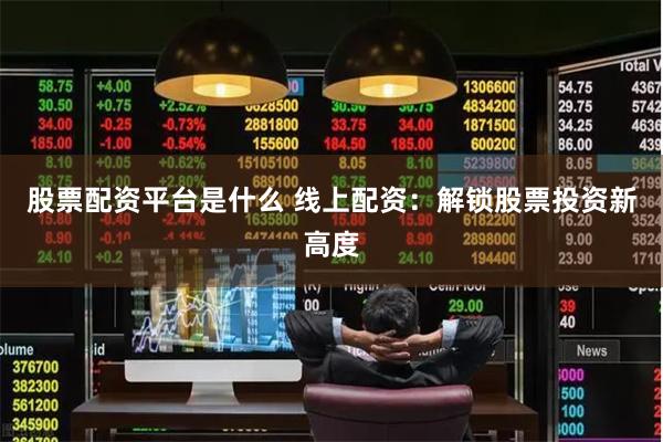 股票配资平台是什么 线上配资：解锁股票投资新高度