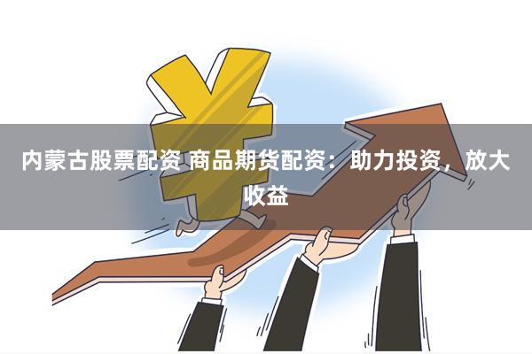 内蒙古股票配资 商品期货配资：助力投资，放大收益