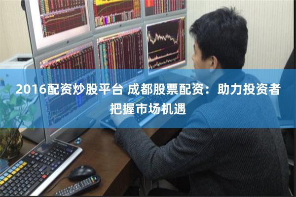 2016配资炒股平台 成都股票配资：助力投资者把握市场机遇