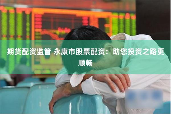 期货配资监管 永康市股票配资：助您投资之路更顺畅