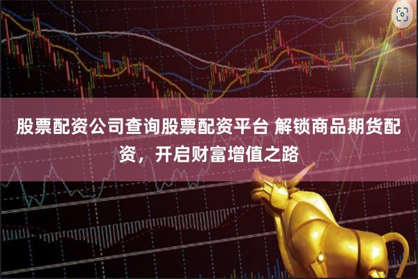 股票配资公司查询股票配资平台 解锁商品期货配资，开启财富增值之路