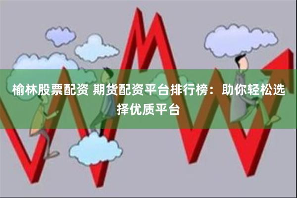 榆林股票配资 期货配资平台排行榜：助你轻松选择优质平台