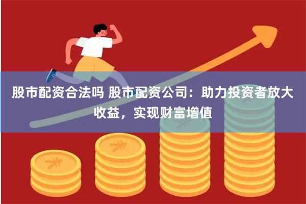 股市配资合法吗 股市配资公司：助力投资者放大收益，实现财富增值