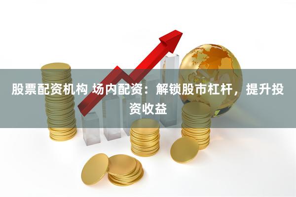股票配资机构 场内配资：解锁股市杠杆，提升投资收益