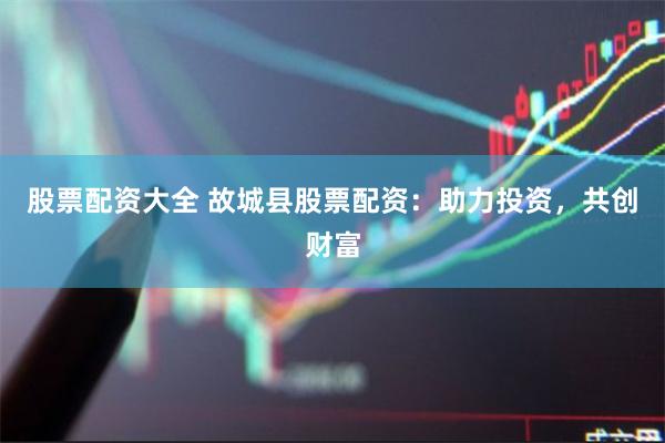 股票配资大全 故城县股票配资：助力投资，共创财富