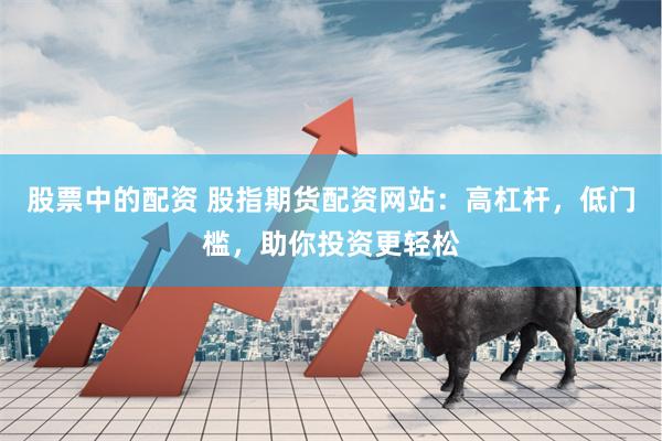 股票中的配资 股指期货配资网站：高杠杆，低门槛，助你投资更轻松