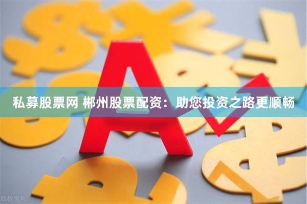 私募股票网 郴州股票配资：助您投资之路更顺畅