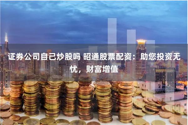 证券公司自己炒股吗 昭通股票配资：助您投资无忧，财富增值