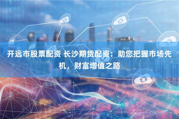 开远市股票配资 长沙期货配资：助您把握市场先机，财富增值之路