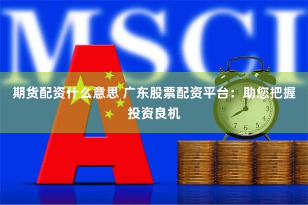 期货配资什么意思 广东股票配资平台：助您把握投资良机