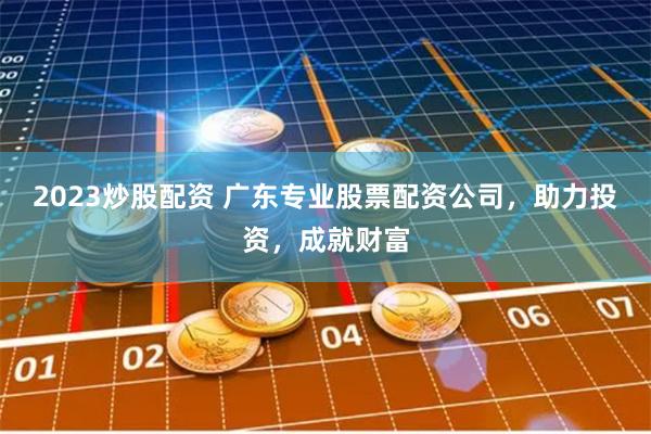 2023炒股配资 广东专业股票配资公司，助力投资，成就财富