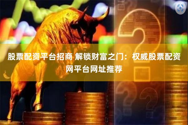 股票配资平台招商 解锁财富之门：权威股票配资网平台网址推荐