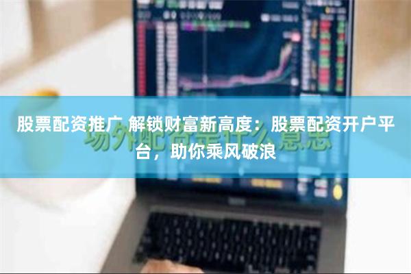 股票配资推广 解锁财富新高度：股票配资开户平台，助你乘风破浪