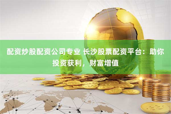 配资炒股配资公司专业 长沙股票配资平台：助你投资获利，财富增值