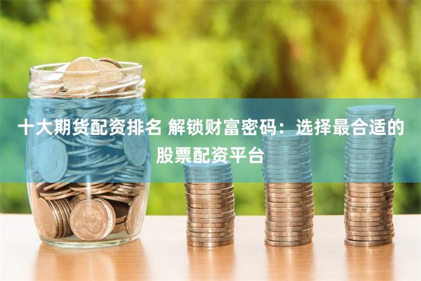 十大期货配资排名 解锁财富密码：选择最合适的股票配资平台
