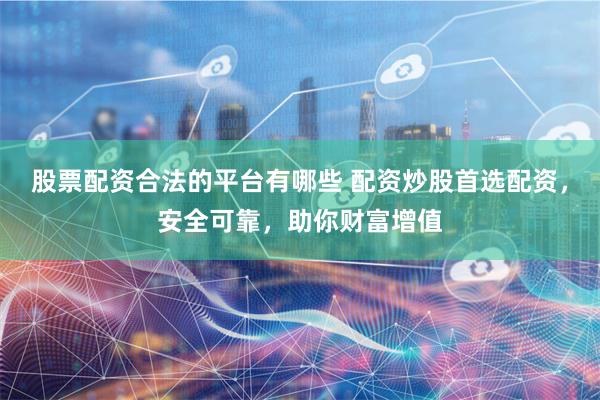 股票配资合法的平台有哪些 配资炒股首选配资，安全可靠，助你财富增值