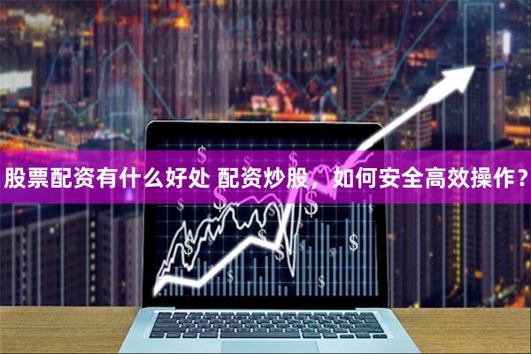 股票配资有什么好处 配资炒股，如何安全高效操作？