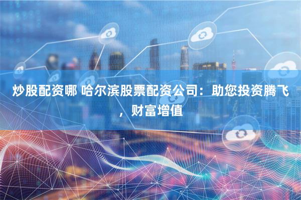 炒股配资哪 哈尔滨股票配资公司：助您投资腾飞，财富增值