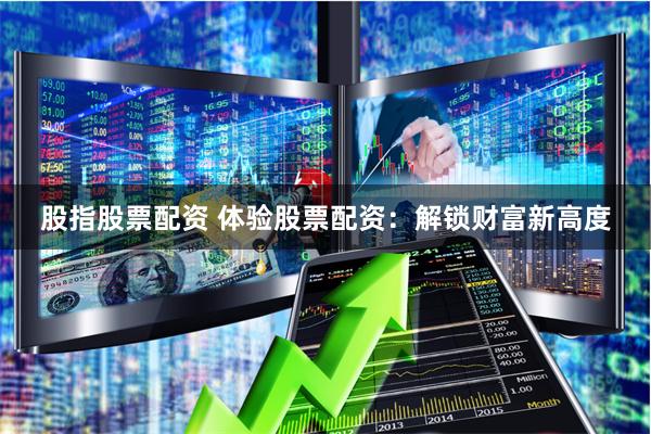 股指股票配资 体验股票配资：解锁财富新高度