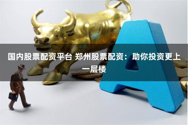 国内股票配资平台 郑州股票配资：助你投资更上一层楼