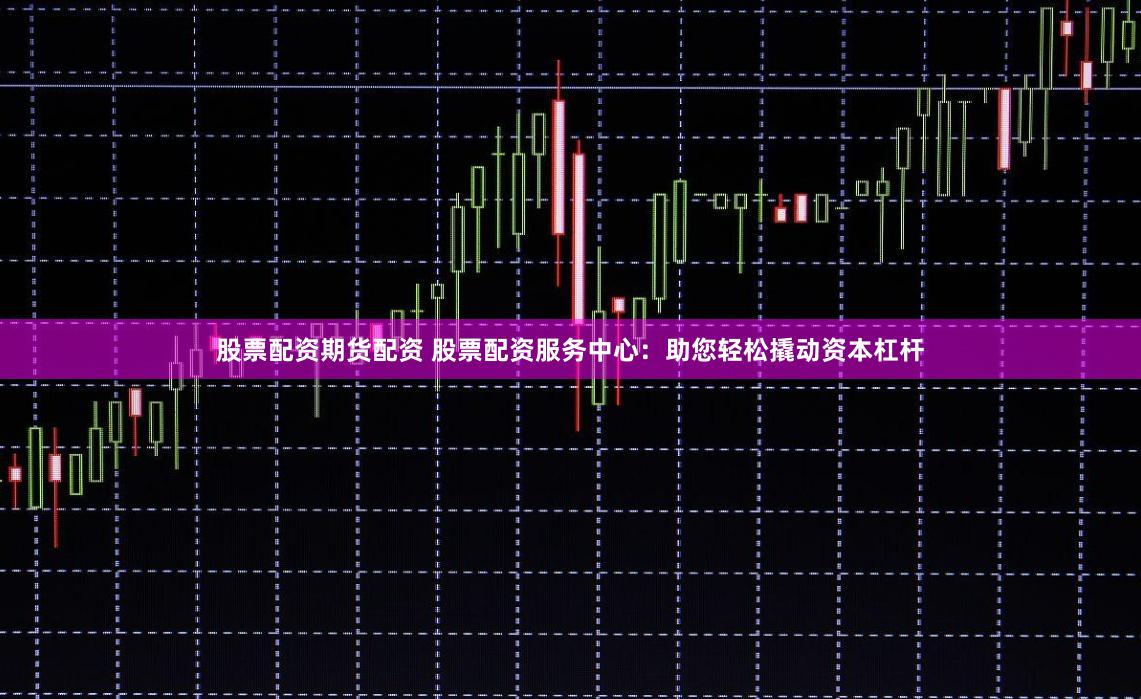 股票配资期货配资 股票配资服务中心：助您轻松撬动资本杠杆
