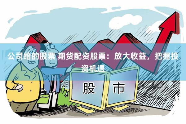 公司给的股票 期货配资股票：放大收益，把握投资机遇