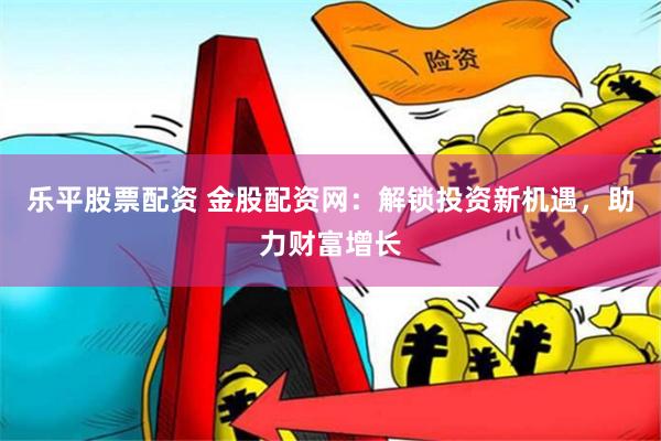 乐平股票配资 金股配资网：解锁投资新机遇，助力财富增长