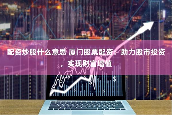 配资炒股什么意思 厦门股票配资：助力股市投资，实现财富增值