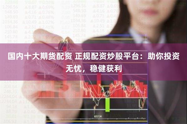 国内十大期货配资 正规配资炒股平台：助你投资无忧，稳健获利