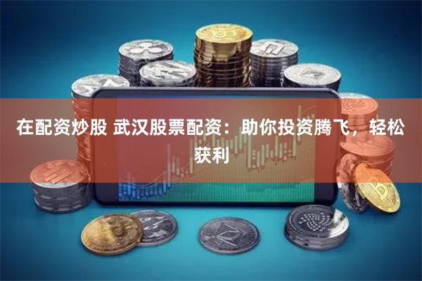 在配资炒股 武汉股票配资：助你投资腾飞，轻松获利