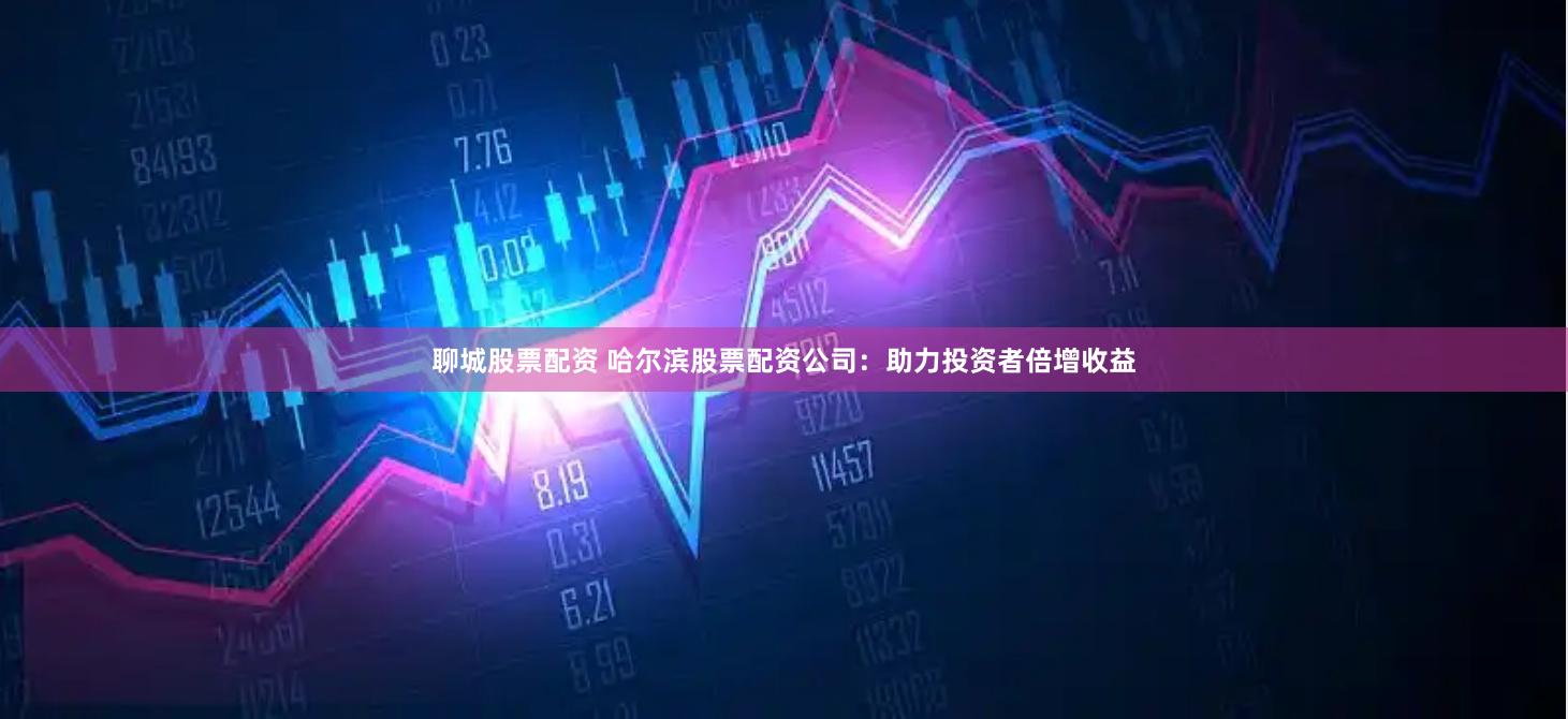 聊城股票配资 哈尔滨股票配资公司：助力投资者倍增收益