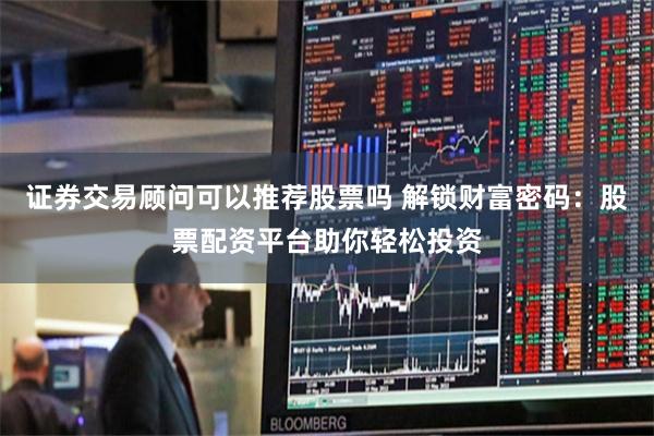 证券交易顾问可以推荐股票吗 解锁财富密码：股票配资平台助你轻松投资