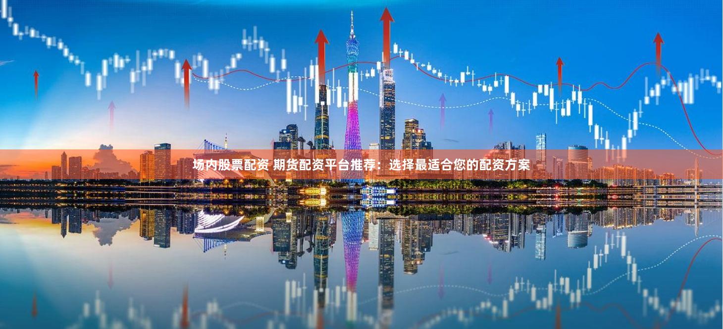 场内股票配资 期货配资平台推荐：选择最适合您的配资方案