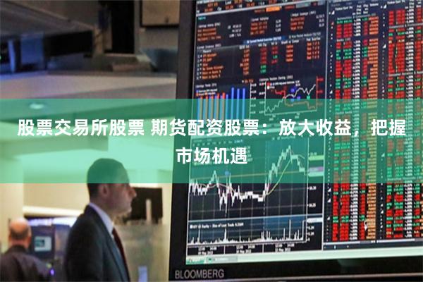 股票交易所股票 期货配资股票：放大收益，把握市场机遇
