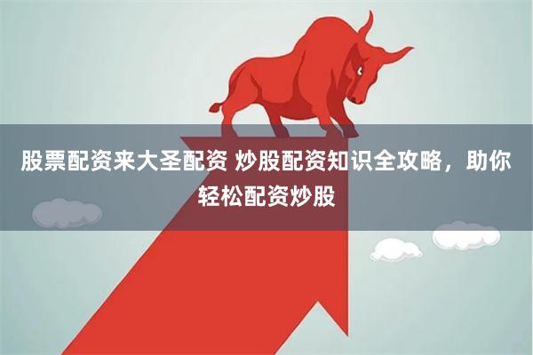 股票配资来大圣配资 炒股配资知识全攻略，助你轻松配资炒股