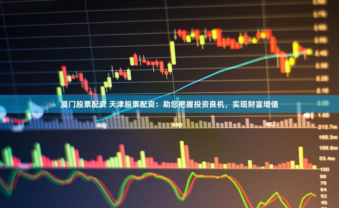 厦门股票配资 天津股票配资：助您把握投资良机，实现财富增值