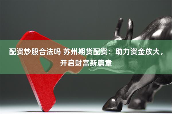 配资炒股合法吗 苏州期货配资：助力资金放大，开启财富新篇章